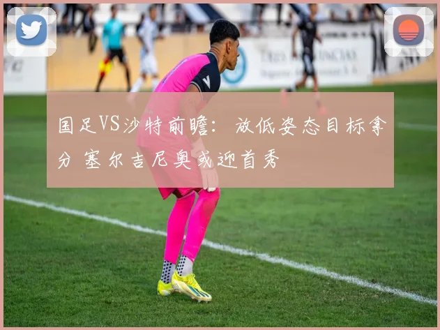 国足VS沙特前瞻：放低姿态目标拿分 塞尔吉尼奥或迎首秀