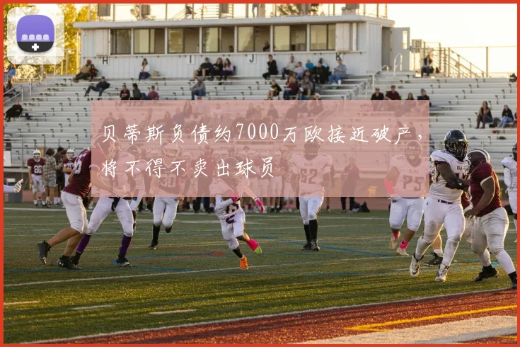 贝蒂斯负债约7000万欧接近破产，将不得不卖出球员