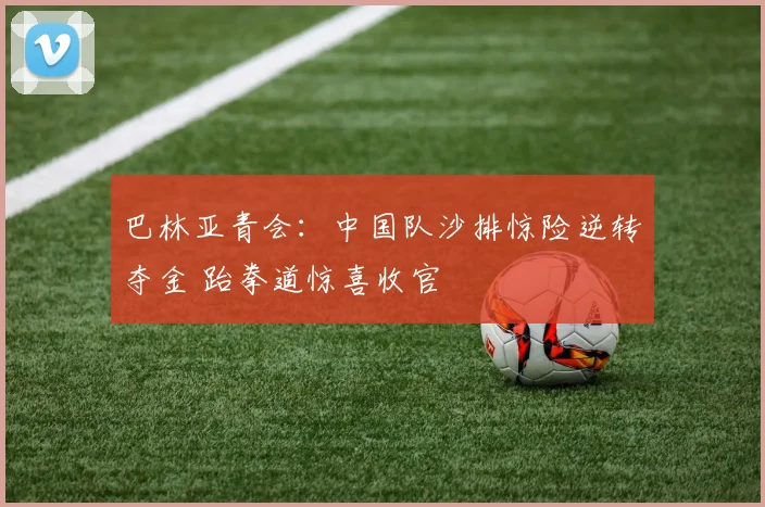 巴林亚青会：中国队沙排惊险逆转夺金 跆拳道惊喜收官