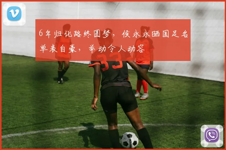 6年归化路终圆梦，侯永永晒国足名单表自豪，举动令人动容