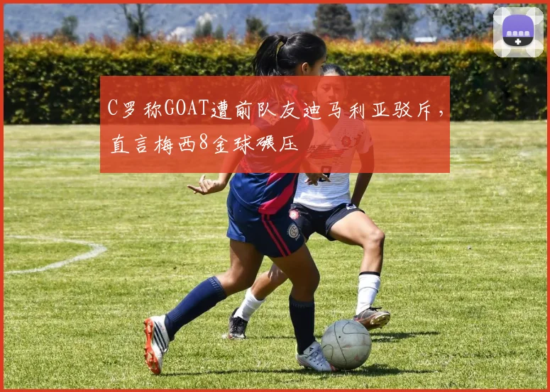 C罗称GOAT遭前队友迪马利亚驳斥，直言梅西8金球碾压