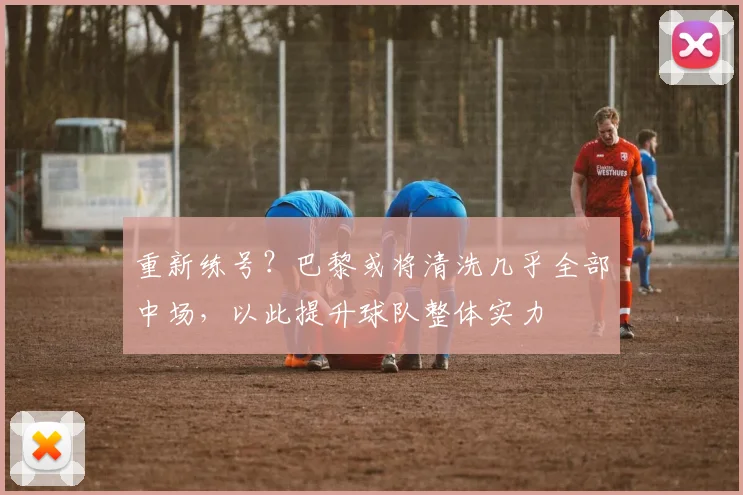 重新练号？巴黎或将清洗几乎全部中场，以此提升球队整体实力