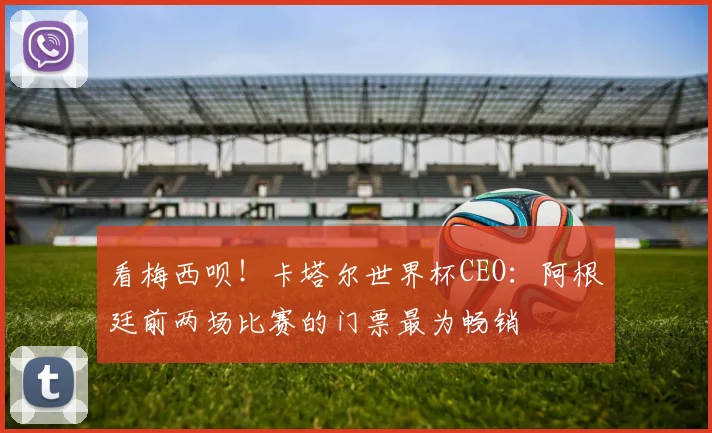 看梅西呗！卡塔尔世界杯CEO：阿根廷前两场比赛的门票最为畅销