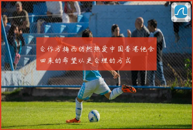合作方梅西仍然热爱中国香港他会回来的希望以更合理的方式