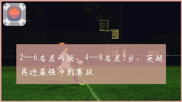 2--6名差两场，4--8名差5分，英超再迎最强冲刺赛段