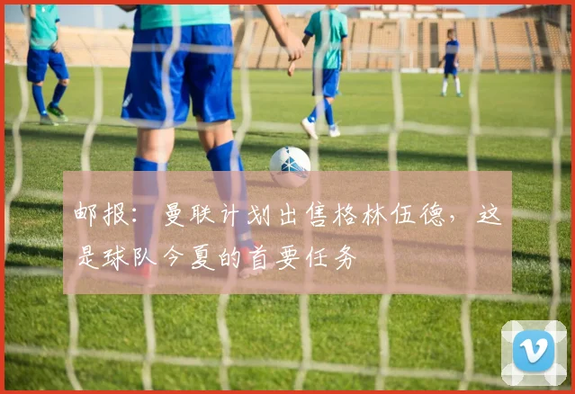 邮报：曼联计划出售格林伍德，这是球队今夏的首要任务