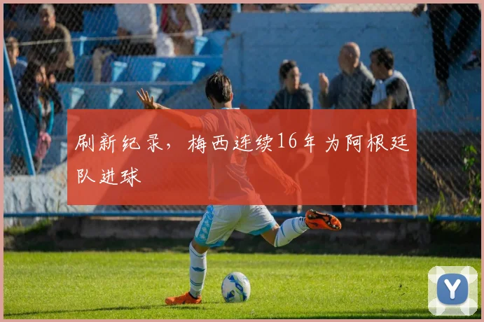 刷新纪录，梅西连续16年为阿根廷队进球
