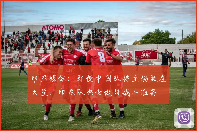 印尼媒体：即便中国队将主场放在火星，印尼队也会做好战斗准备