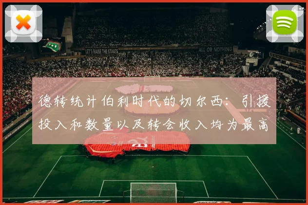 德转统计伯利时代的切尔西：引援投入和数量以及转会收入均为最高