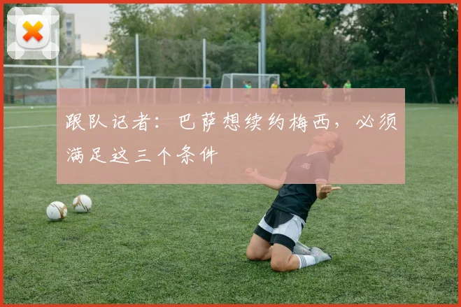 跟队记者：巴萨想续约梅西，必须满足这三个条件