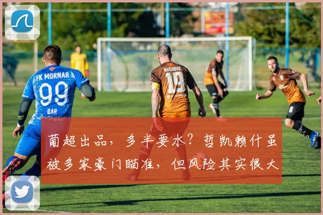 葡超出品，多半要水？哲凯赖什虽被多家豪门瞄准，但风险其实很大