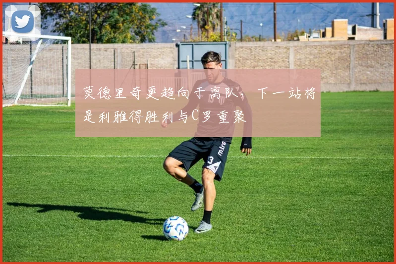 莫德里奇更趋向于离队，下一站将是利雅得胜利与C罗重聚