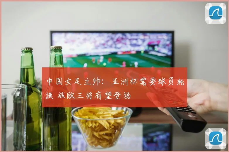 中国女足主帅：亚洲杯需要球员轮换 旅欧三将有望登场
