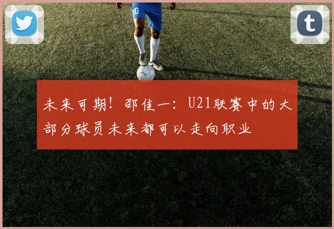未来可期！邵佳一：U21联赛中的大部分球员未来都可以走向职业