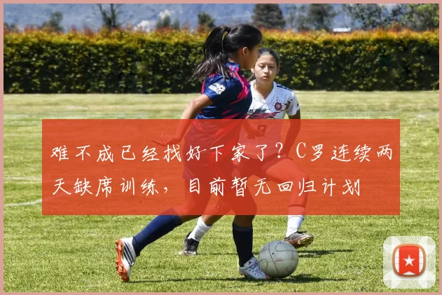 难不成已经找好下家了？C罗连续两天缺席训练，目前暂无回归计划