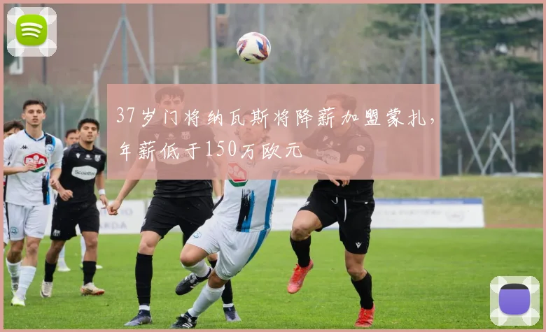 37岁门将纳瓦斯将降薪加盟蒙扎，年薪低于150万欧元
