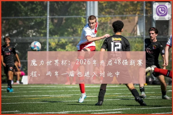 魔力世界杯：2026年开启48强新赛程，两年一届也进入讨论中