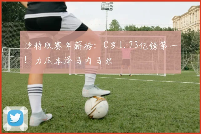 沙特联赛年薪榜：C罗1.73亿镑第一！力压本泽马内马尔