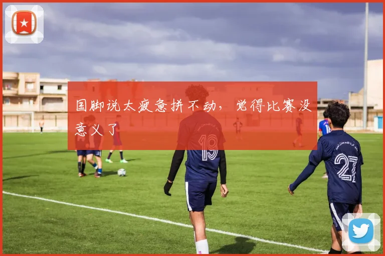 国脚说太疲惫拼不动，觉得比赛没意义了
