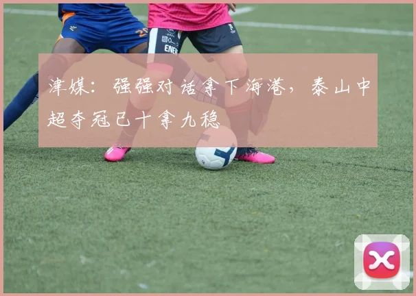 津媒：强强对话拿下海港，泰山中超夺冠已十拿九稳
