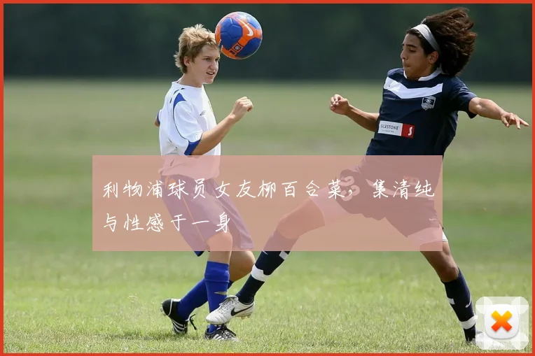 利物浦球员女友柳百合菜，集清纯与性感于一身