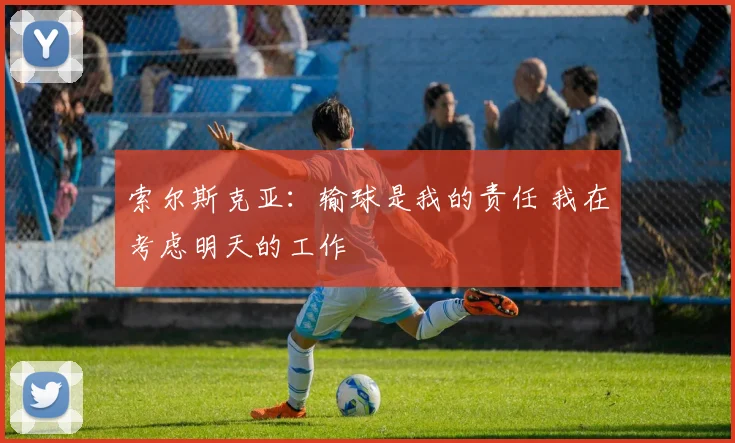 索尔斯克亚：输球是我的责任 我在考虑明天的工作