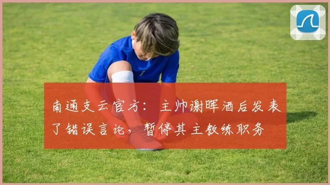 南通支云官方：主帅谢晖酒后发表了错误言论，暂停其主教练职务