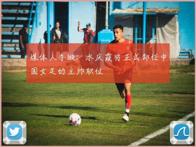 媒体人李璇：水庆霞将正式卸任中国女足的主帅职位