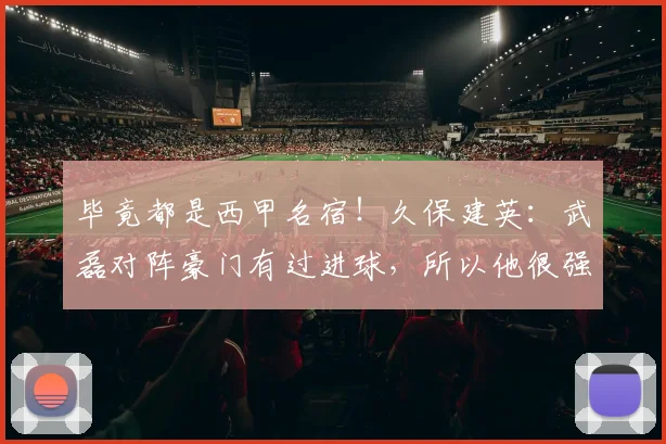 毕竟都是西甲名宿！久保建英：武磊对阵豪门有过进球，所以他很强
